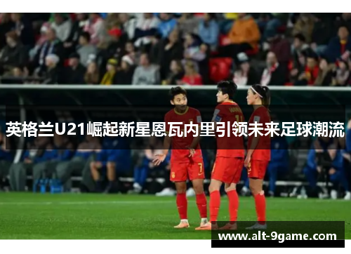 英格兰U21崛起新星恩瓦内里引领未来足球潮流