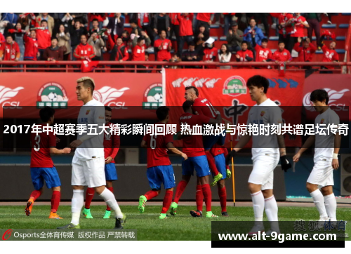 2017年中超赛季五大精彩瞬间回顾 热血激战与惊艳时刻共谱足坛传奇