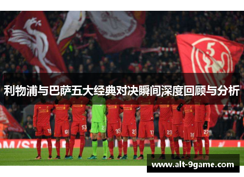 利物浦与巴萨五大经典对决瞬间深度回顾与分析
