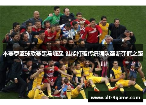 本赛季篮球联赛黑马崛起 谁能打破传统强队垄断夺冠之路