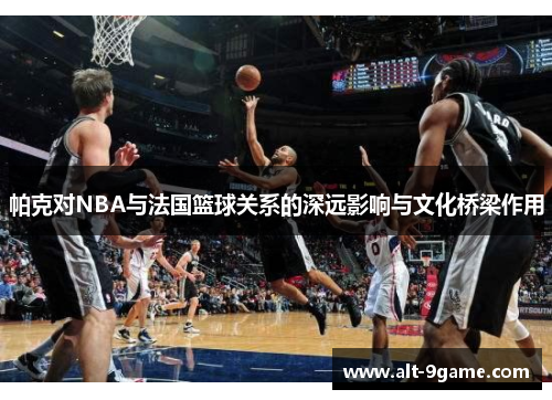 帕克对NBA与法国篮球关系的深远影响与文化桥梁作用