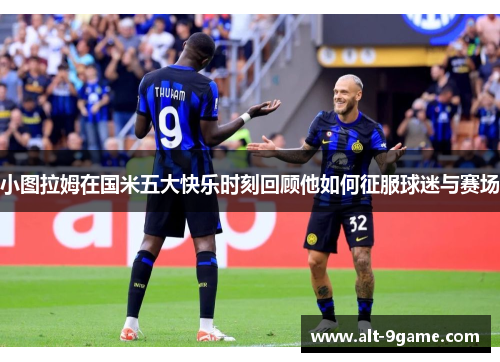 小图拉姆在国米五大快乐时刻回顾他如何征服球迷与赛场