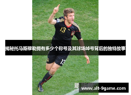 揭秘托马斯穆勒拥有多少个称号及其球场绰号背后的独特故事