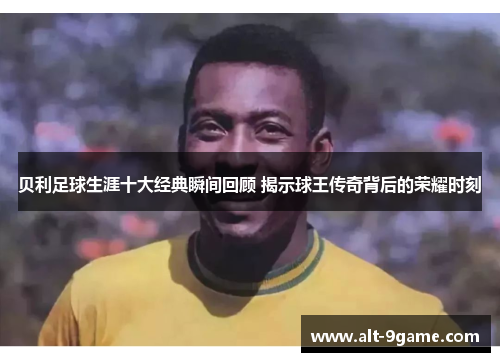 贝利足球生涯十大经典瞬间回顾 揭示球王传奇背后的荣耀时刻