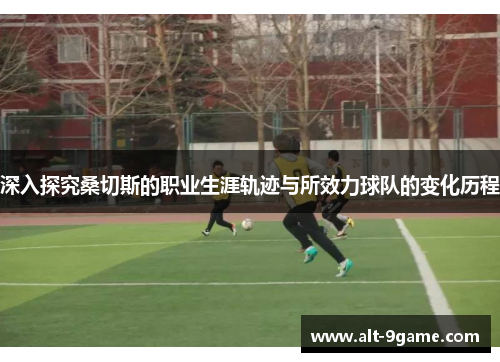 深入探究桑切斯的职业生涯轨迹与所效力球队的变化历程 深入探究桑切斯的职业生涯轨迹与所效力球队的变化历程