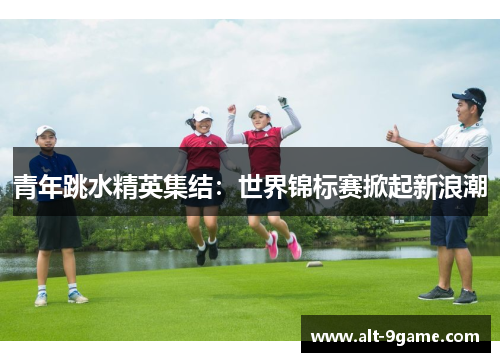 青年跳水精英集结：世界锦标赛掀起新浪潮